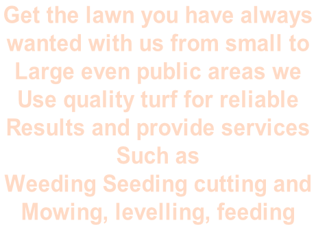 Get the lawn you have always  wanted with us from small to Large even public areas we  Use quality turf for reliable  Results and provide services  Such as  Weeding Seeding cutting and  Mowing, levelling, feeding